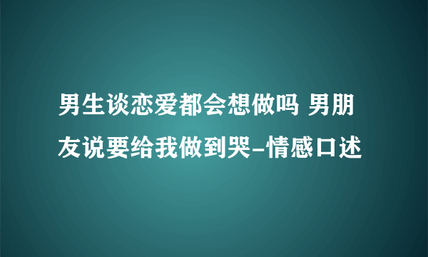 男生谈恋爱都会想做吗 男朋友说要给我做到哭-情感口述