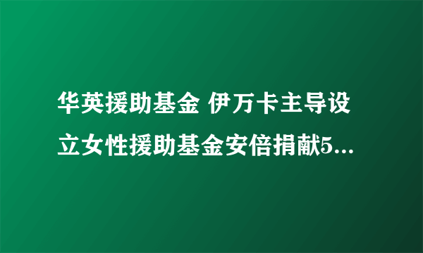 华英援助基金 伊万卡主导设立女性援助基金安倍捐献5千万美元是啥用意）