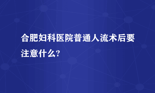 合肥妇科医院普通人流术后要注意什么?