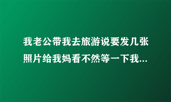 我老公带我去旅游说要发几张照片给我妈看不然等一下我妈又会说去你那里玩了什么地方都没有带你去玩不知道