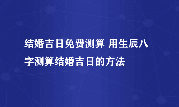 结婚吉日免费测算 用生辰八字测算结婚吉日的方法