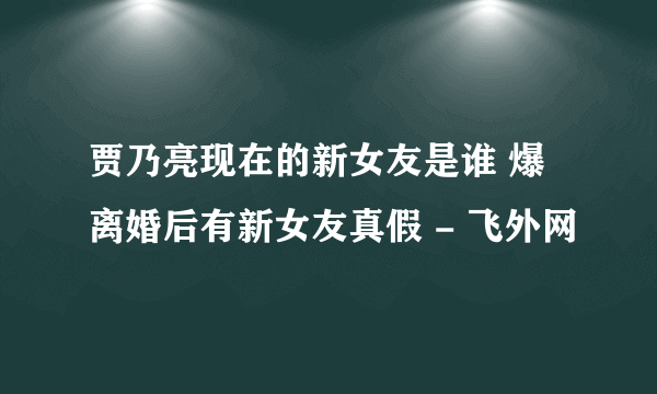 贾乃亮现在的新女友是谁 爆离婚后有新女友真假 - 飞外网