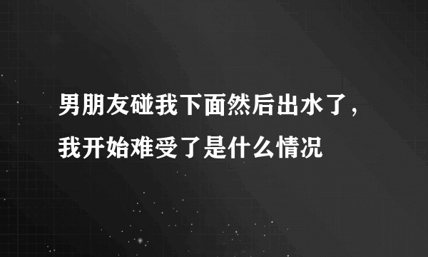 男朋友碰我下面然后出水了，我开始难受了是什么情况