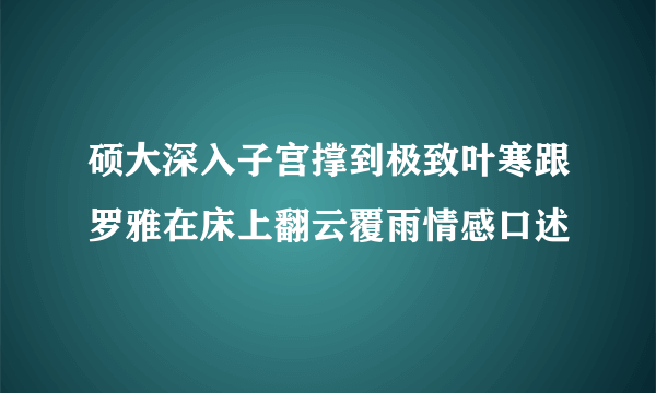 硕大深入子宫撑到极致叶寒跟罗雅在床上翻云覆雨情感口述