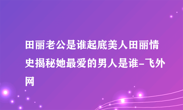 田丽老公是谁起底美人田丽情史揭秘她最爱的男人是谁-飞外网