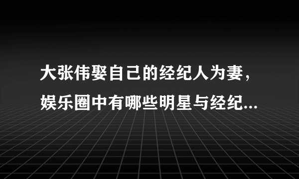 大张伟娶自己的经纪人为妻，娱乐圈中有哪些明星与经纪人结为了夫妻呢？