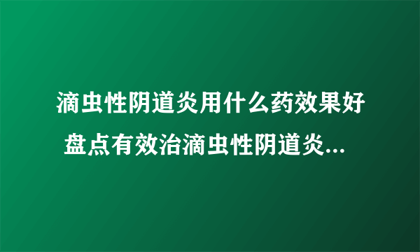 滴虫性阴道炎用什么药效果好 盘点有效治滴虫性阴道炎的几种药