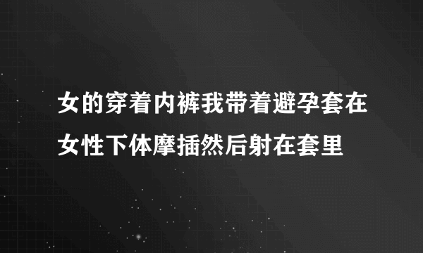 女的穿着内裤我带着避孕套在女性下体摩插然后射在套里