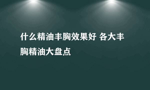 什么精油丰胸效果好 各大丰胸精油大盘点