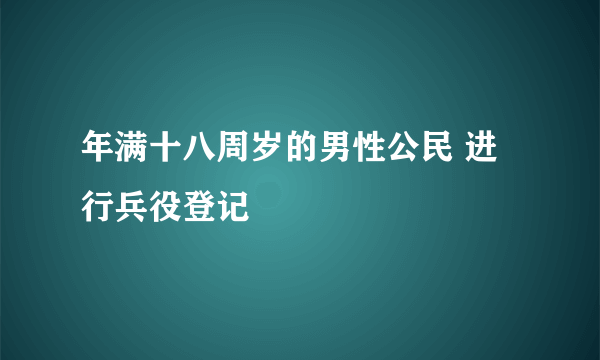 年满十八周岁的男性公民 进行兵役登记