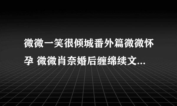 微微一笑很倾城番外篇微微怀孕 微微肖奈婚后缠绵续文(11)_飞外网