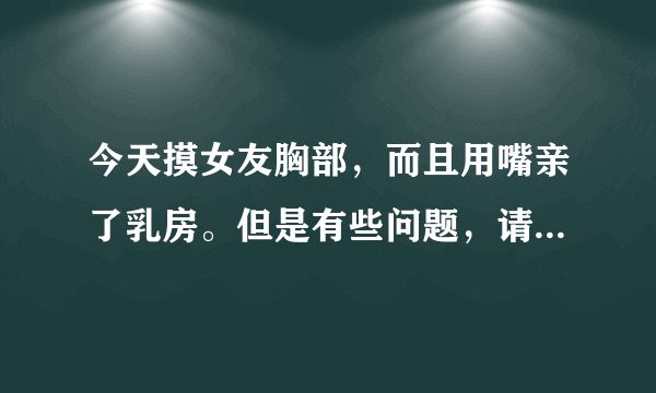 今天摸女友胸部，而且用嘴亲了乳房。但是有些问题，请大家帮忙！谢谢了