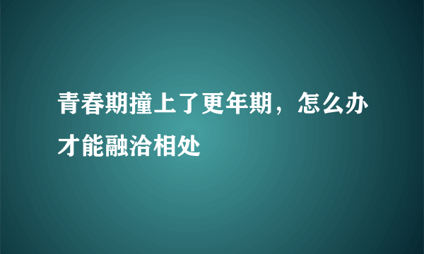 青春期撞上了更年期，怎么办才能融洽相处