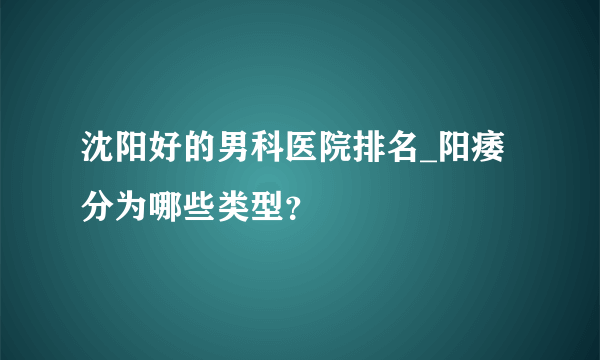 沈阳好的男科医院排名_阳痿分为哪些类型？