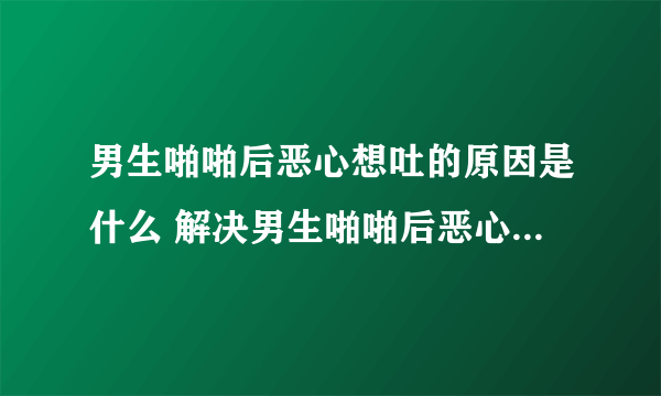 男生啪啪后恶心想吐的原因是什么 解决男生啪啪后恶心想吐的办法是什么