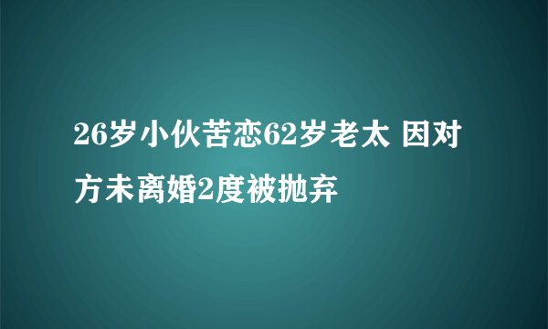 26岁小伙苦恋62岁老太 因对方未离婚2度被抛弃