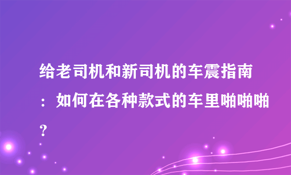 给老司机和新司机的车震指南：如何在各种款式的车里啪啪啪？