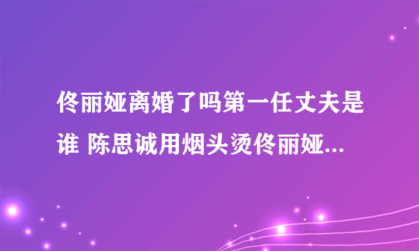 佟丽娅离婚了吗第一任丈夫是谁 陈思诚用烟头烫佟丽娅真相揭秘