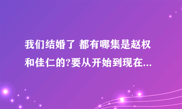 我们结婚了 都有哪集是赵权和佳仁的?要从开始到现在所有的,具体集数,谢谢