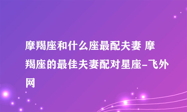 摩羯座和什么座最配夫妻 摩羯座的最佳夫妻配对星座-飞外网