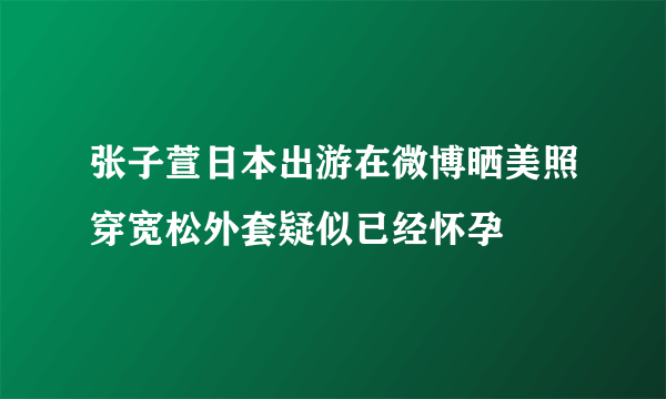 张子萱日本出游在微博晒美照穿宽松外套疑似已经怀孕