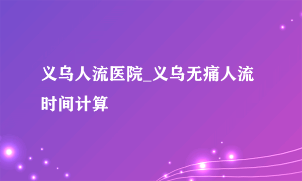 义乌人流医院_义乌无痛人流时间计算