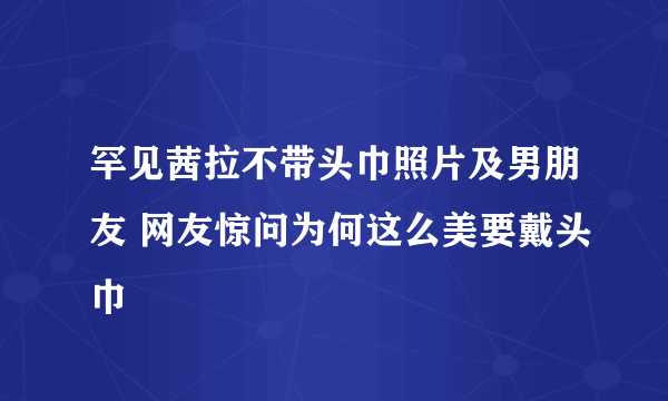 罕见茜拉不带头巾照片及男朋友 网友惊问为何这么美要戴头巾