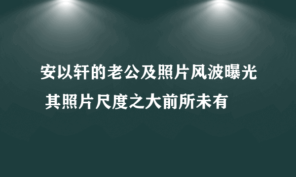 安以轩的老公及照片风波曝光 其照片尺度之大前所未有