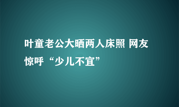 叶童老公大晒两人床照 网友惊呼“少儿不宜”