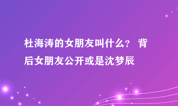 杜海涛的女朋友叫什么？ 背后女朋友公开或是沈梦辰