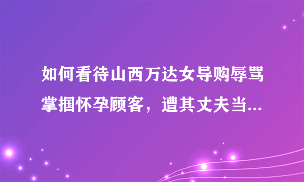 如何看待山西万达女导购辱骂掌掴怀孕顾客，遭其丈夫当众失控暴打的行为？