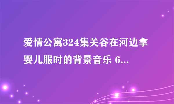 爱情公寓324集关谷在河边拿婴儿服时的背景音乐 694337163@qq com