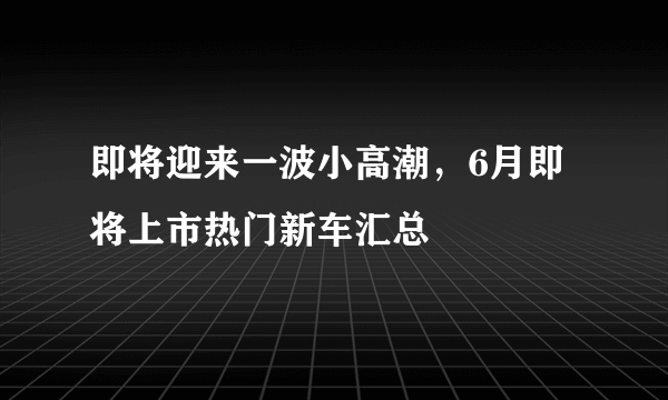 即将迎来一波小高潮，6月即将上市热门新车汇总