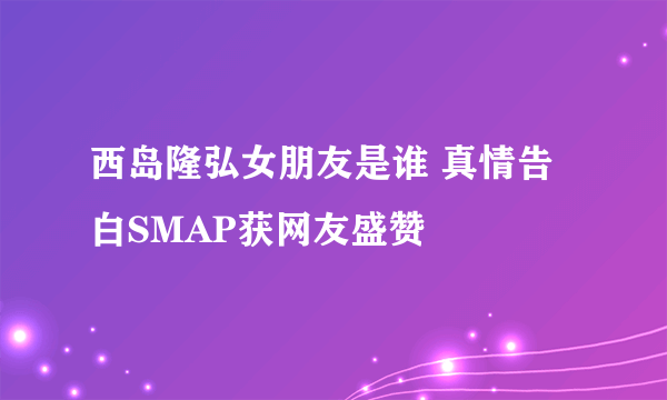 西岛隆弘女朋友是谁 真情告白SMAP获网友盛赞