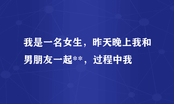 我是一名女生，昨天晚上我和男朋友一起**，过程中我