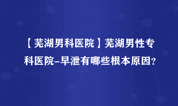 【芜湖男科医院】芜湖男性专科医院-早泄有哪些根本原因？