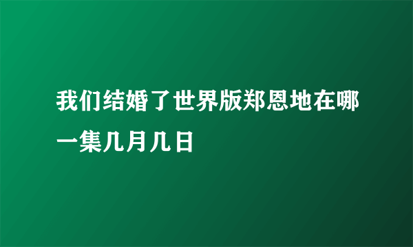 我们结婚了世界版郑恩地在哪一集几月几日