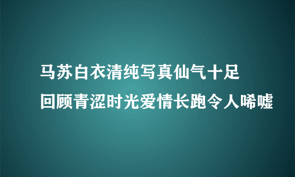 马苏白衣清纯写真仙气十足 回顾青涩时光爱情长跑令人唏嘘