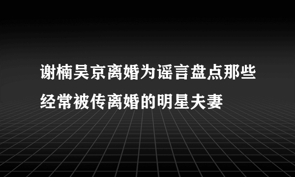 谢楠吴京离婚为谣言盘点那些经常被传离婚的明星夫妻