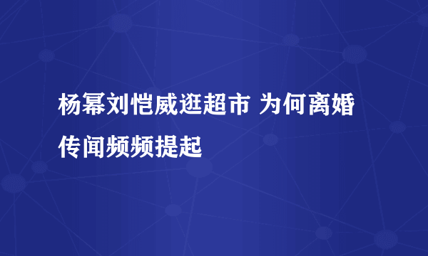 杨幂刘恺威逛超市 为何离婚传闻频频提起