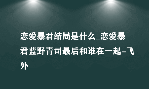 恋爱暴君结局是什么_恋爱暴君蓝野青司最后和谁在一起-飞外