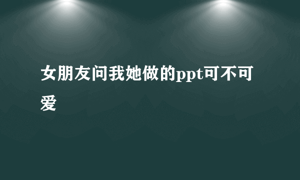 女朋友问我她做的ppt可不可爱