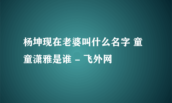 杨坤现在老婆叫什么名字 童童潇雅是谁 - 飞外网