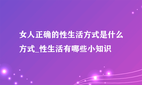 女人正确的性生活方式是什么方式_性生活有哪些小知识