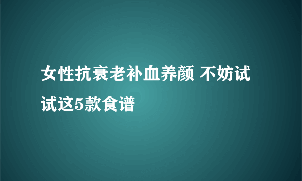 女性抗衰老补血养颜 不妨试试这5款食谱