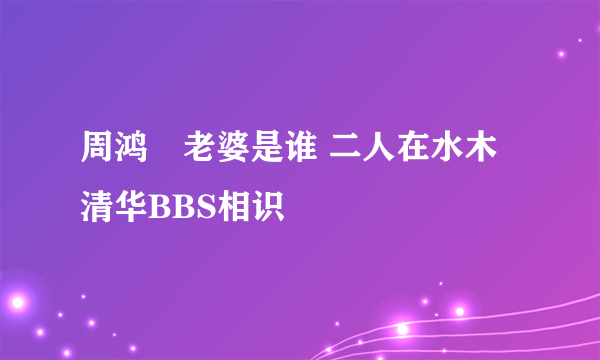 周鸿祎老婆是谁 二人在水木清华BBS相识