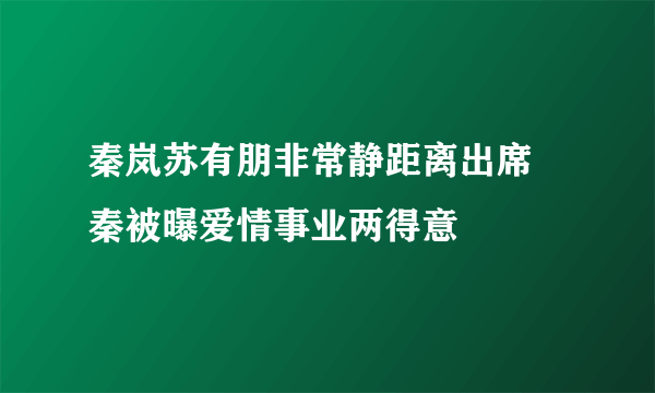 秦岚苏有朋非常静距离出席 秦被曝爱情事业两得意