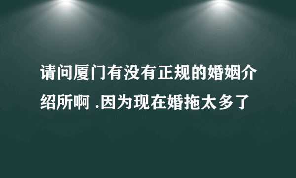 请问厦门有没有正规的婚姻介绍所啊 .因为现在婚拖太多了