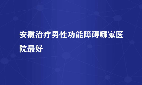 安徽治疗男性功能障碍哪家医院最好