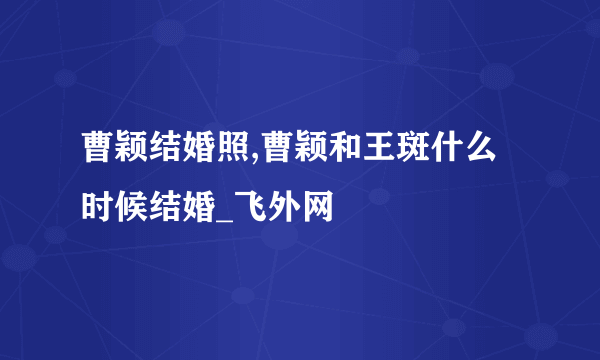 曹颖结婚照,曹颖和王斑什么时候结婚_飞外网